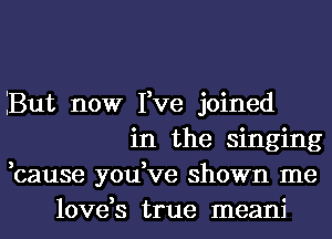 But now Fve joined
in the singing
,cause you,ve shown me
love,s true meani