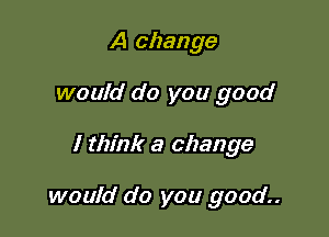 A change
would do you good

I think a change

would do you good..