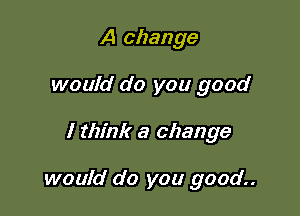 A change
would do you good

I think a change

would do you good..