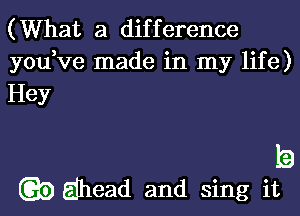 (What a difference

you,ve made in my life)

Hey

b

3) Ejhead and sing it