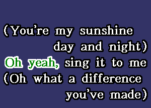 (Yodre my sunshine
day and night)

Gib m sing it to me
(Oh What a difference
you ve made)