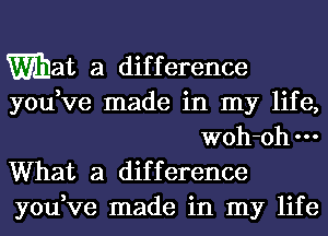 mat a difference
you,ve made in my life,
woh-ohm
What a difference
you,ve made in my life