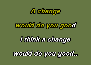 A change
would do you good

I think a change

would do you good..