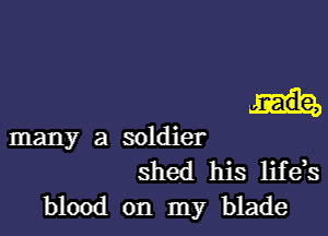 many a soldier
shed his life,s
blood on my blade