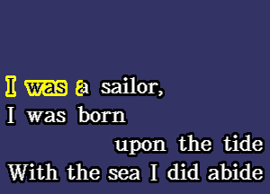 E 8! sailor,

I was born

upon the tide
With the sea I did abide