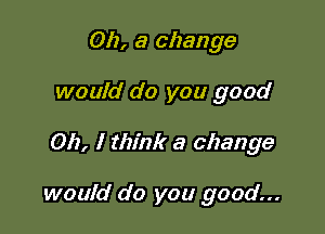 Oh, a change
would do you good

Oh, I think a change

would do you good...