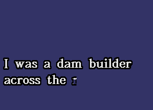 I was a dam builder
across the .'