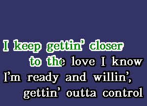 E map (aim
m) w love I know
Fm ready and Willil'f,

gettin, outta control