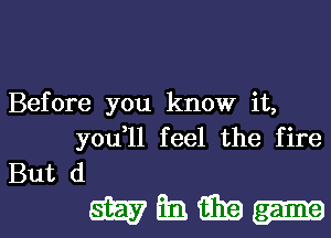 Before you know it,
you,ll feel the fire
But (1

wmm-l