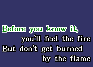 hmmm,

you,11 feel the fire
But don,t get burned
by the flame