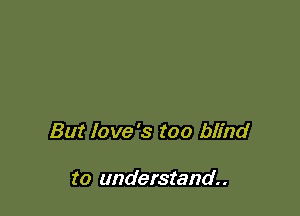 But love's too blind

to understand.