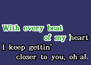 Wmm

d? m Iheart
I keep gettin,

closer to you, oh-al.