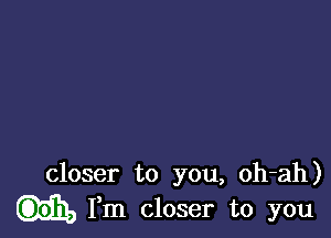 closer to you, oh-ah)
Fm closer to you