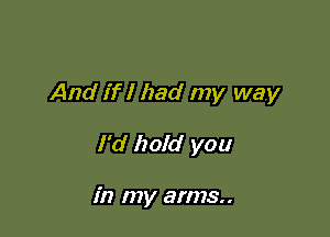 And if I had my way

I'd hold you

in my arms..