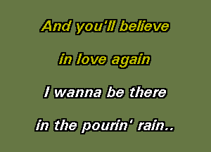 And you'll believe

in love again

I wanna be there

in the pourin' rain..