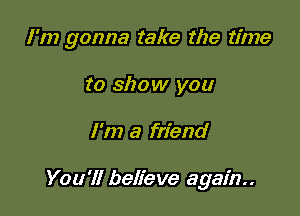 I'm gonna take the time

to show you
I'm a friend

You'll believe again