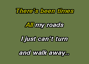 There's been times
All my roads

ljust can 't turn

and walk away..