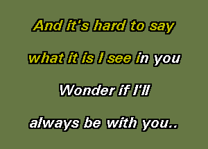 And it's hard to say
what it is I see in you

Wonder if I '1!

always be with you