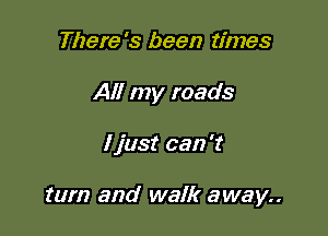 There's been times
All my roads

I just can 't

turn and walk away..