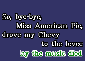 So, bye-bye,

Miss American Pie,
drove my Chevy

t0 the levee

mmmm