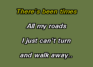 There's been times
All my roads

ljust can 't turn

and walk away..