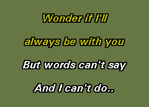 Wonder if I'll

always be with you

But words can 't say

And I can 't do..