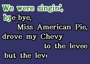 W9 WE,
Ege-bye,

Miss American Pie,

drove my Chevy

to the levee
but the lew