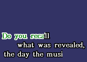 mm Mu
what was revealed,
the day the musi