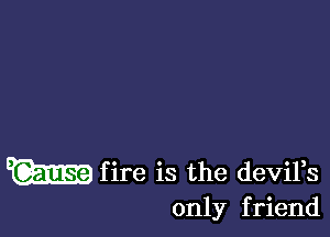 m f ire is the deviFs
only f riend