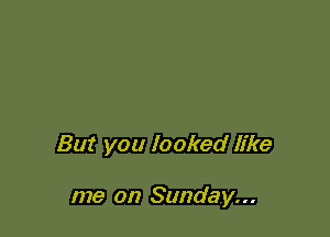 But you looked like

me on Sunday...