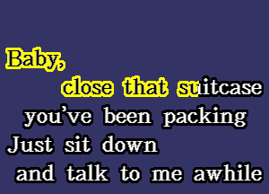 W witcase
you,ve been packing
Just sit down

and talk to me awhile