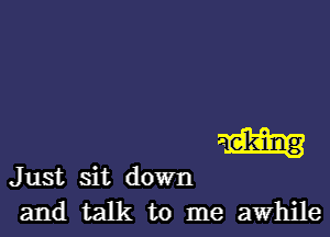 m

Just sit down
and talk to me awhile