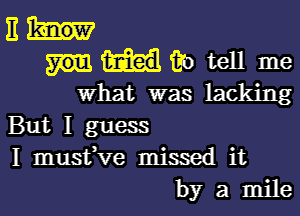 E
6'0 tell me
what was lacking

But I guess
I mustfve missed it
by a mile