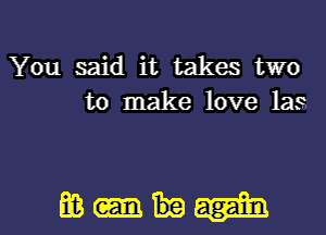 You said it takes two
to make love las

mm- l