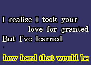 I realize I took your
love for granted
But Fve learned

MM