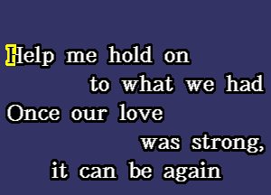 Elelp me hold on
to What we had

Once our love
was strong,

it can be again