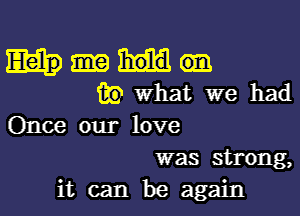 Mam
(Rowhat we had

Once our love
was strong,
it can be again