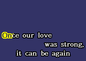 our love
was strong,

it can be again