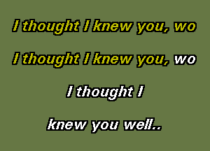 I thought I knew you, wo

I thought I knew you, we

I thought I

knew you well..