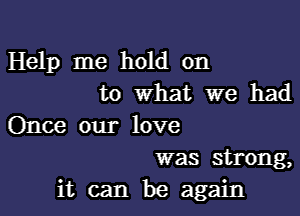 Help me hold on
to What we had

Once our love
was strong,

it can be again