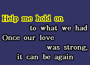 to What we had
Once our love
was strong,

it can be again