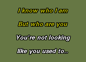 I know who I am

But who are you

You're not looking

like you used to