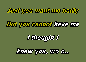 And you want me badly

But you cannot have me

I thought I

knew you, we 0..