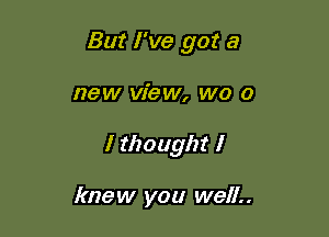 But I've got a

new view, WO 0

I thought I

knew you well..