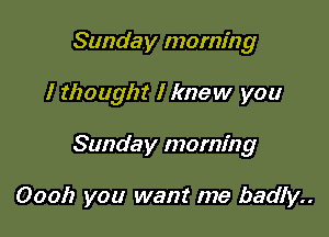 Sunday morning

I thought I knew you

Sunday morning

Oooh you want me badly..