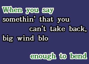 mum

somethiw that you
can,t take back,

big Wind blo

in bend