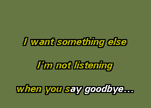 I want something else

I 'm not listening

when you say goodbye...