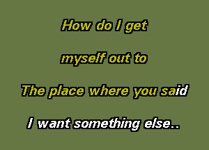 How do I get

myself out to

The place where you said

I want something eIse..