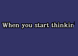 When you start thinkin