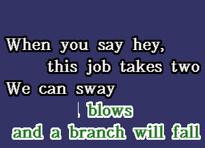 When you say hey,
this job takes two
We can sway
th-
8 mm m